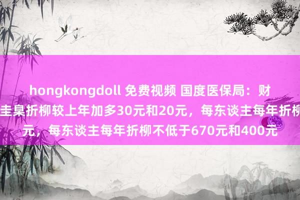 hongkongdoll 免费视频 国度医保局：财政扶植和个东谈主缴费圭臬折柳较上年加多30元和20元，每东谈主每年折柳不低于670元和400元