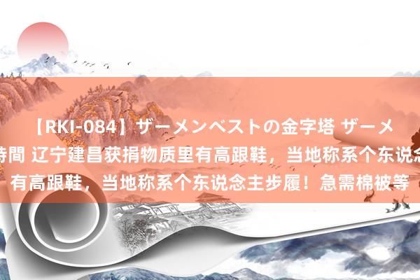 【RKI-084】ザーメンベストの金字塔 ザーメン大好き2000発 24時間 辽宁建昌获捐物质里有高跟鞋，当地称系个东说念主步履！急需棉被等