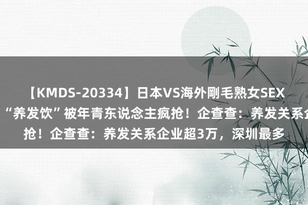 【KMDS-20334】日本VS海外剛毛熟女SEX対決！！40人8時間  “养发饮”被年青东说念主疯抢！企查查：养发关系企业超3万，深圳最多