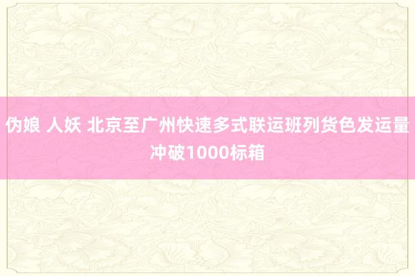 伪娘 人妖 北京至广州快速多式联运班列货色发运量冲破1000标箱