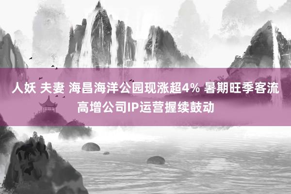 人妖 夫妻 海昌海洋公园现涨超4% 暑期旺季客流高增公司IP运营握续鼓动