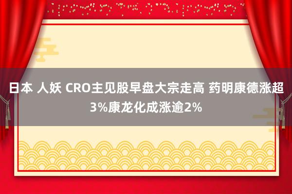 日本 人妖 CRO主见股早盘大宗走高 药明康德涨超3%康龙化成涨逾2%