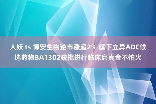 人妖 ts 博安生物逆市涨超2% 旗下立异ADC候选药物BA1302获批进行临床磨真金不怕火