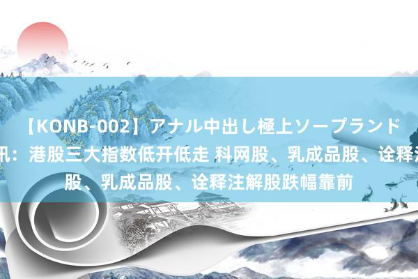 【KONB-002】アナル中出し極上ソープランドBEST4時間 快讯：港股三大指数低开低走 科网股、乳成品股、诠释注解股跌幅靠前