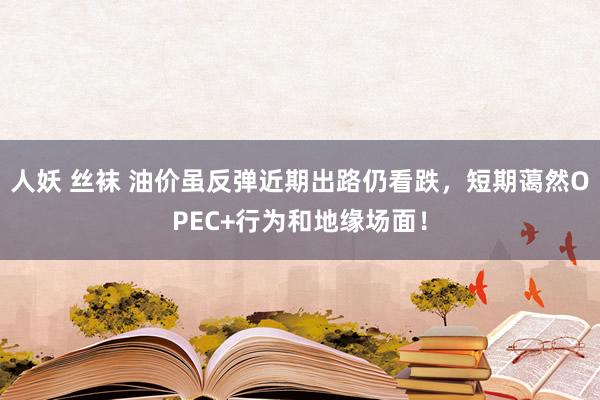 人妖 丝袜 油价虽反弹近期出路仍看跌，短期蔼然OPEC+行为和地缘场面！