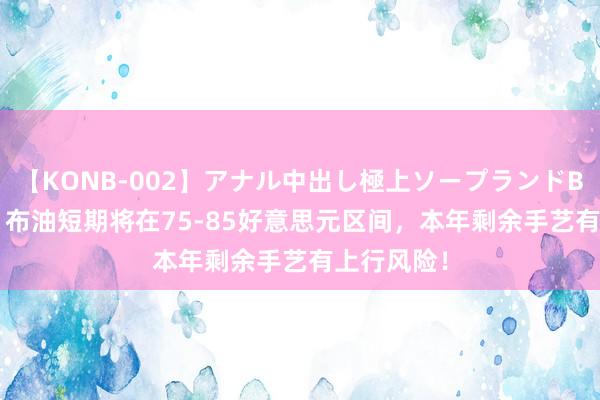 【KONB-002】アナル中出し極上ソープランドBEST4時間 布油短期将在75-85好意思元区间，本年剩余手艺有上行风险！