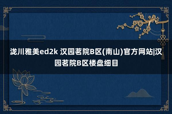 泷川雅美ed2k 汉园茗院B区(南山)官方网站|汉园茗院B区楼盘细目