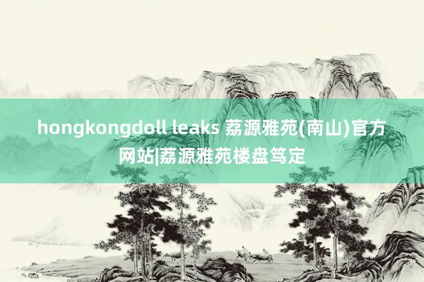 hongkongdoll leaks 荔源雅苑(南山)官方网站|荔源雅苑楼盘笃定