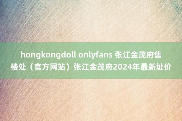 hongkongdoll onlyfans 张江金茂府售楼处（官方网站）张江金茂府2024年最新址价