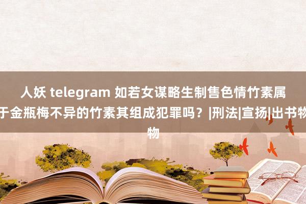 人妖 telegram 如若女谋略生制售色情竹素属于金瓶梅不异的竹素其组成犯罪吗？|刑法|宣扬|出书物