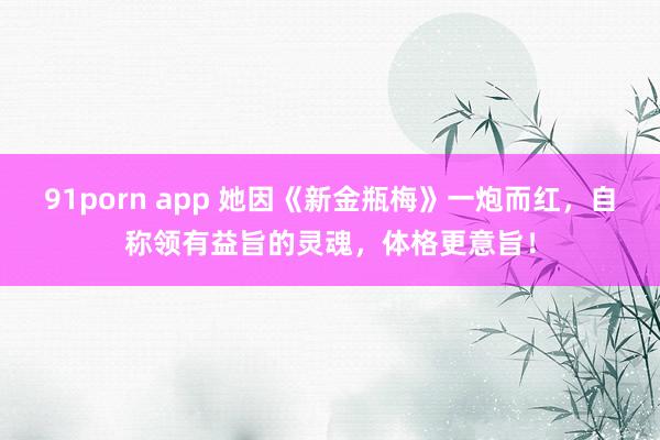 91porn app 她因《新金瓶梅》一炮而红，自称领有益旨的灵魂，体格更意旨！