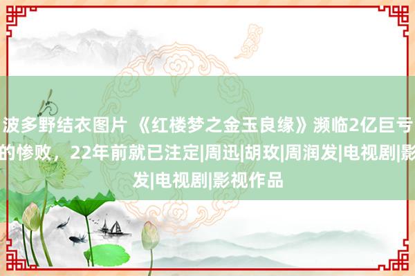 波多野结衣图片 《红楼梦之金玉良缘》濒临2亿巨亏，电影的惨败，22年前就已注定|周迅|胡玫|周润发|电视剧|影视作品