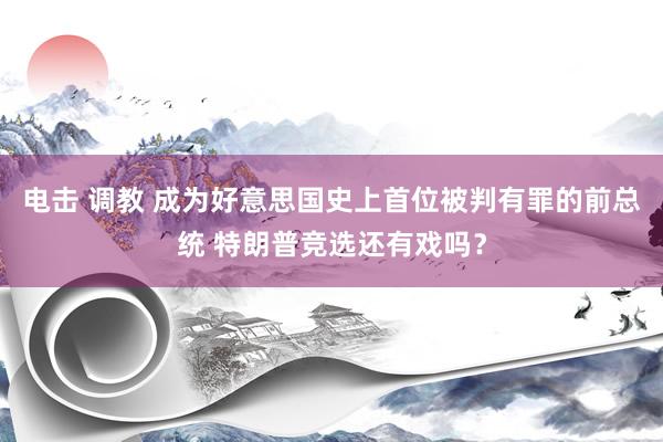 电击 调教 成为好意思国史上首位被判有罪的前总统 特朗普竞选还有戏吗？