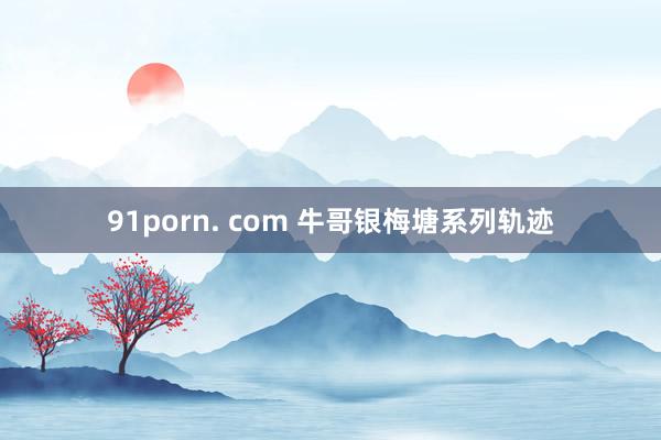 91porn. com 牛哥银梅塘系列轨迹