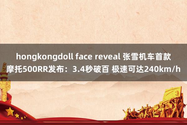 hongkongdoll face reveal 张雪机车首款摩托500RR发布：3.4秒破百 极速可达240km/h