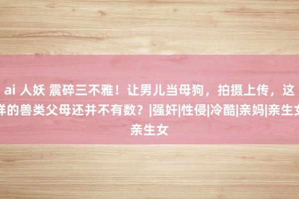 ai 人妖 震碎三不雅！让男儿当母狗，拍摄上传，这样的兽类父母还并不有数？|强奸|性侵|冷酷|亲妈|亲生女