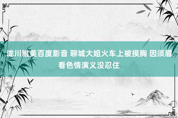 泷川雅美百度影音 聊城大姐火车上被摸胸 因须眉看色情演义没忍住