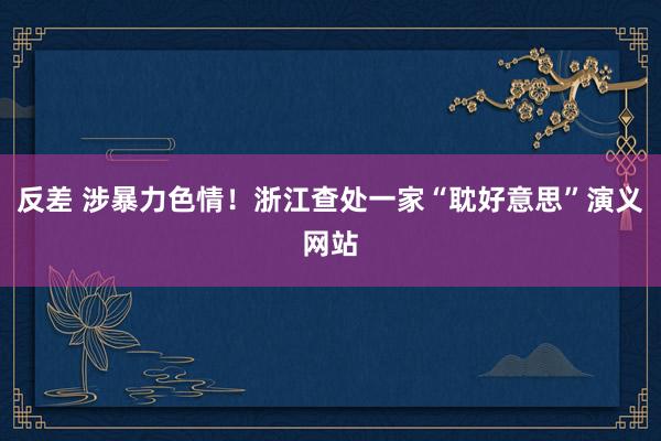 反差 涉暴力色情！浙江查处一家“耽好意思”演义网站