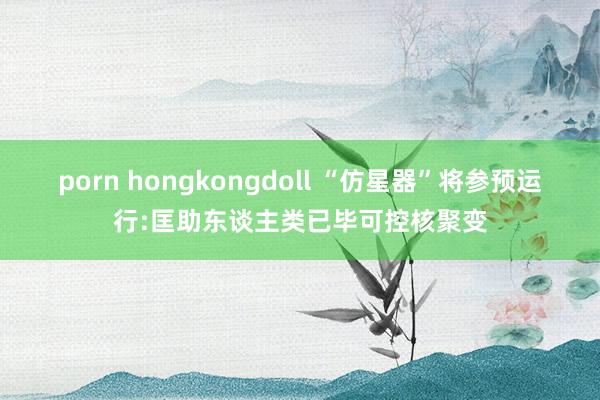 porn hongkongdoll “仿星器”将参预运行:匡助东谈主类已毕可控核聚变